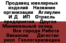 Продавец ювелирных изделий › Название организации ­ Аглиулин И.Д,, ИП › Отрасль предприятия ­ Другое › Минимальный оклад ­ 30 000 - Все города Работа » Вакансии   . Дагестан респ.,Геологоразведка п.